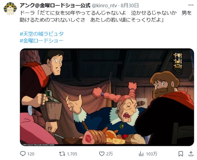 ドーラ「だてに女を50年やってるんじゃないよ　泣かせるじゃないか　男を助けるためのつれないしぐさ　あたしの若い頃にそっくりだよ」（天空の城ラピュタ）